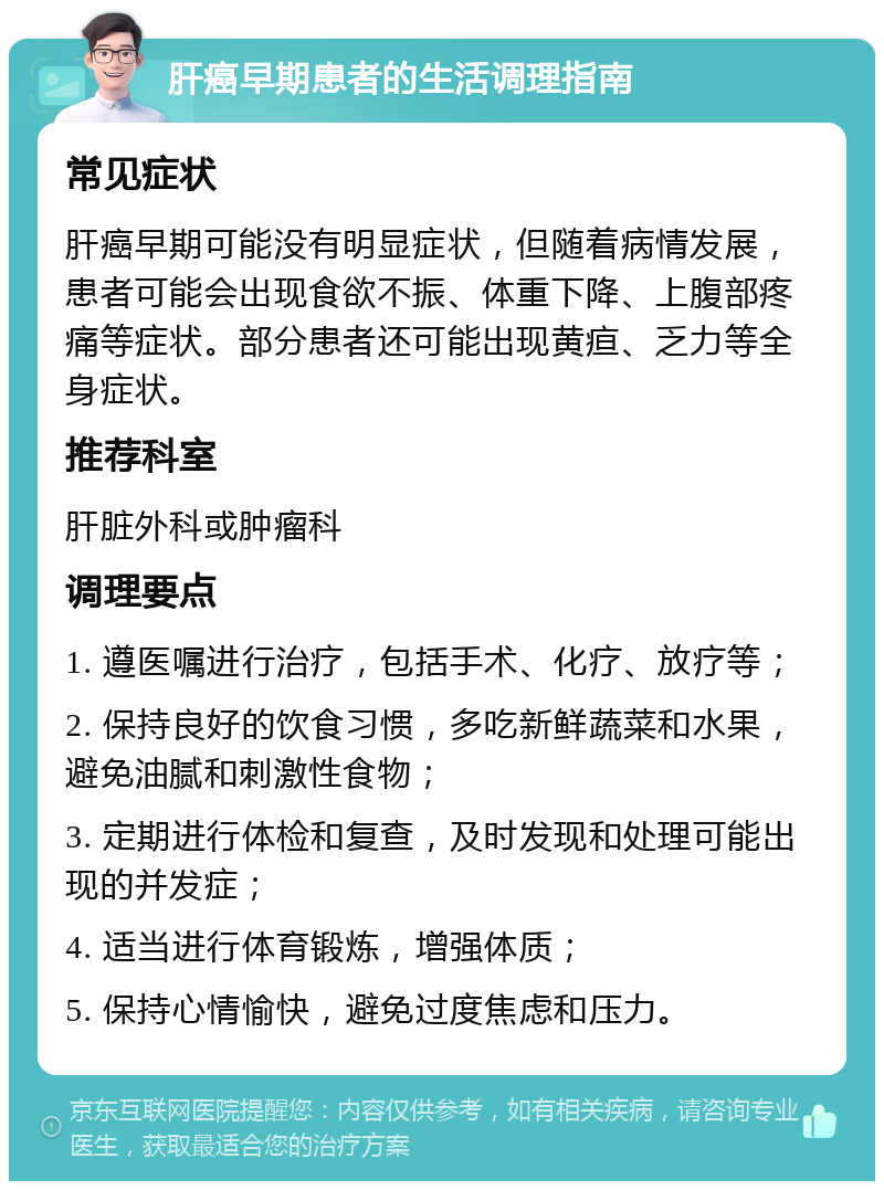 肝癌早期患者的生活调理指南 常见症状 肝癌早期可能没有明显症状，但随着病情发展，患者可能会出现食欲不振、体重下降、上腹部疼痛等症状。部分患者还可能出现黄疸、乏力等全身症状。 推荐科室 肝脏外科或肿瘤科 调理要点 1. 遵医嘱进行治疗，包括手术、化疗、放疗等； 2. 保持良好的饮食习惯，多吃新鲜蔬菜和水果，避免油腻和刺激性食物； 3. 定期进行体检和复查，及时发现和处理可能出现的并发症； 4. 适当进行体育锻炼，增强体质； 5. 保持心情愉快，避免过度焦虑和压力。