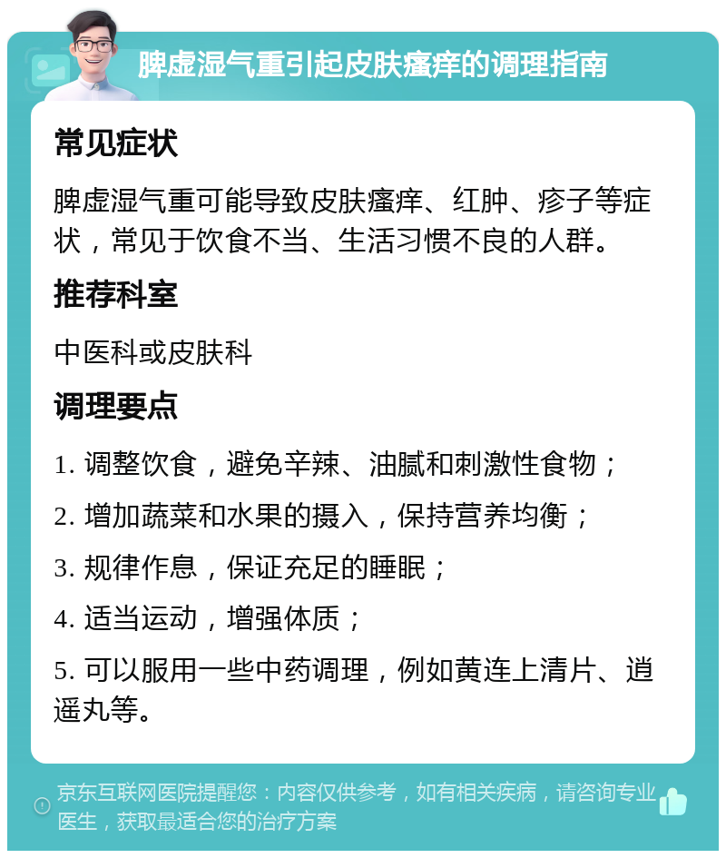 脾虚湿气重引起皮肤瘙痒的调理指南 常见症状 脾虚湿气重可能导致皮肤瘙痒、红肿、疹子等症状，常见于饮食不当、生活习惯不良的人群。 推荐科室 中医科或皮肤科 调理要点 1. 调整饮食，避免辛辣、油腻和刺激性食物； 2. 增加蔬菜和水果的摄入，保持营养均衡； 3. 规律作息，保证充足的睡眠； 4. 适当运动，增强体质； 5. 可以服用一些中药调理，例如黄连上清片、逍遥丸等。