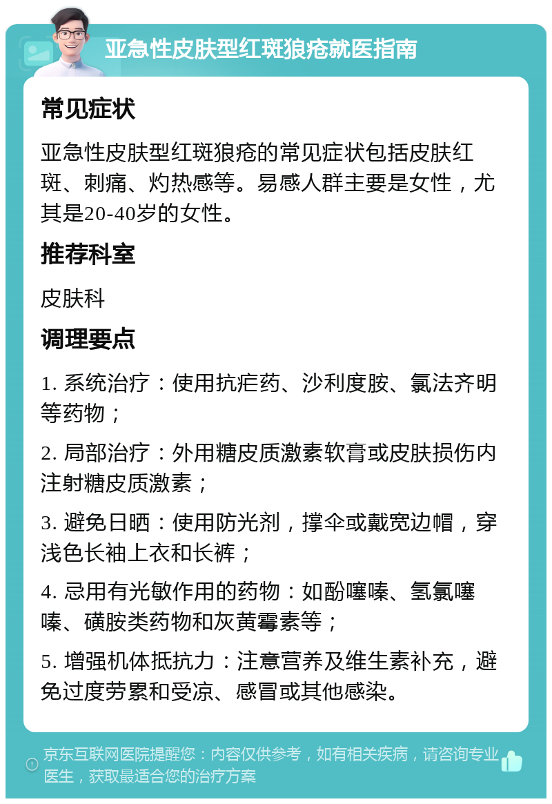 亚急性皮肤型红斑狼疮就医指南 常见症状 亚急性皮肤型红斑狼疮的常见症状包括皮肤红斑、刺痛、灼热感等。易感人群主要是女性，尤其是20-40岁的女性。 推荐科室 皮肤科 调理要点 1. 系统治疗：使用抗疟药、沙利度胺、氯法齐明等药物； 2. 局部治疗：外用糖皮质激素软膏或皮肤损伤内注射糖皮质激素； 3. 避免日晒：使用防光剂，撑伞或戴宽边帽，穿浅色长袖上衣和长裤； 4. 忌用有光敏作用的药物：如酚噻嗪、氢氯噻嗪、磺胺类药物和灰黄霉素等； 5. 增强机体抵抗力：注意营养及维生素补充，避免过度劳累和受凉、感冒或其他感染。