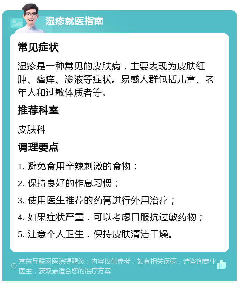 湿疹就医指南 常见症状 湿疹是一种常见的皮肤病，主要表现为皮肤红肿、瘙痒、渗液等症状。易感人群包括儿童、老年人和过敏体质者等。 推荐科室 皮肤科 调理要点 1. 避免食用辛辣刺激的食物； 2. 保持良好的作息习惯； 3. 使用医生推荐的药膏进行外用治疗； 4. 如果症状严重，可以考虑口服抗过敏药物； 5. 注意个人卫生，保持皮肤清洁干燥。