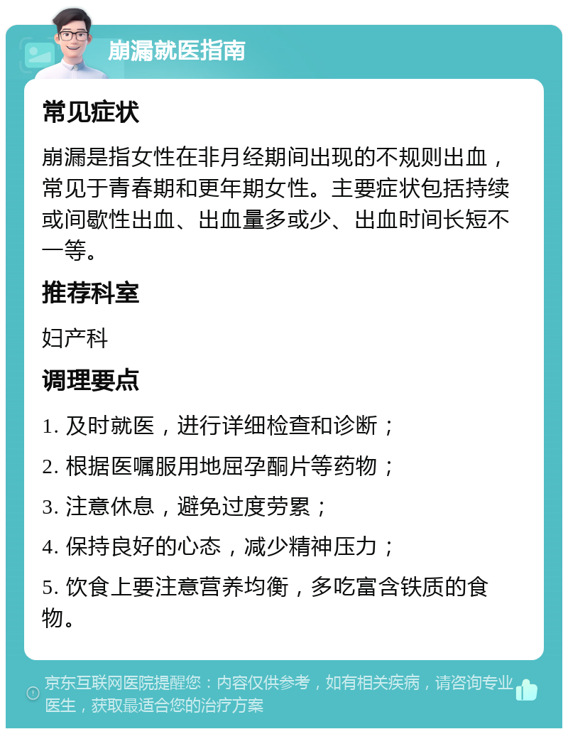 崩漏就医指南 常见症状 崩漏是指女性在非月经期间出现的不规则出血，常见于青春期和更年期女性。主要症状包括持续或间歇性出血、出血量多或少、出血时间长短不一等。 推荐科室 妇产科 调理要点 1. 及时就医，进行详细检查和诊断； 2. 根据医嘱服用地屈孕酮片等药物； 3. 注意休息，避免过度劳累； 4. 保持良好的心态，减少精神压力； 5. 饮食上要注意营养均衡，多吃富含铁质的食物。