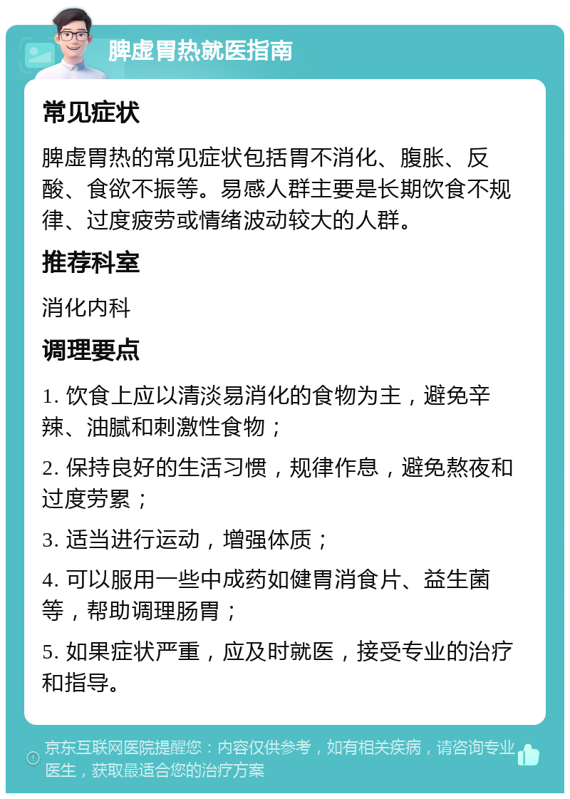 脾虚胃热就医指南 常见症状 脾虚胃热的常见症状包括胃不消化、腹胀、反酸、食欲不振等。易感人群主要是长期饮食不规律、过度疲劳或情绪波动较大的人群。 推荐科室 消化内科 调理要点 1. 饮食上应以清淡易消化的食物为主，避免辛辣、油腻和刺激性食物； 2. 保持良好的生活习惯，规律作息，避免熬夜和过度劳累； 3. 适当进行运动，增强体质； 4. 可以服用一些中成药如健胃消食片、益生菌等，帮助调理肠胃； 5. 如果症状严重，应及时就医，接受专业的治疗和指导。