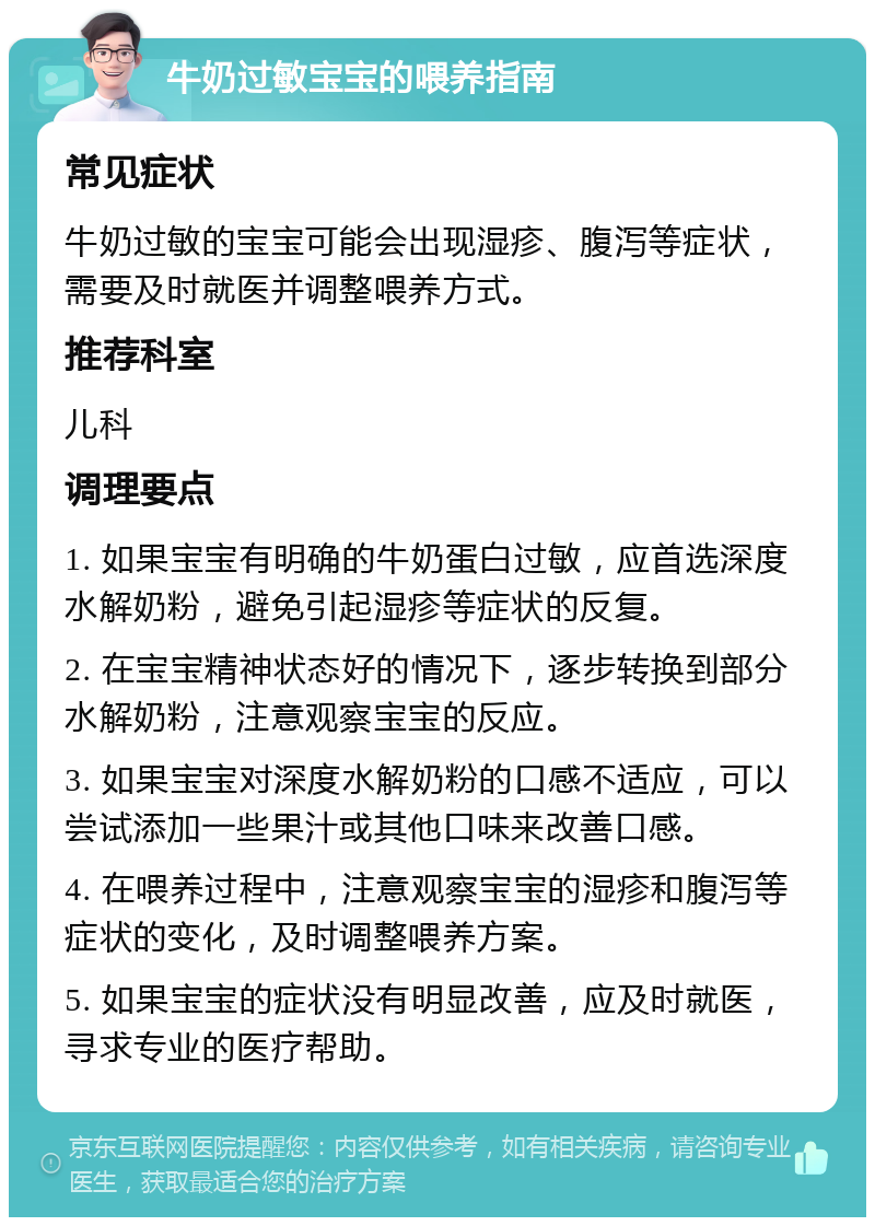 牛奶过敏宝宝的喂养指南 常见症状 牛奶过敏的宝宝可能会出现湿疹、腹泻等症状，需要及时就医并调整喂养方式。 推荐科室 儿科 调理要点 1. 如果宝宝有明确的牛奶蛋白过敏，应首选深度水解奶粉，避免引起湿疹等症状的反复。 2. 在宝宝精神状态好的情况下，逐步转换到部分水解奶粉，注意观察宝宝的反应。 3. 如果宝宝对深度水解奶粉的口感不适应，可以尝试添加一些果汁或其他口味来改善口感。 4. 在喂养过程中，注意观察宝宝的湿疹和腹泻等症状的变化，及时调整喂养方案。 5. 如果宝宝的症状没有明显改善，应及时就医，寻求专业的医疗帮助。