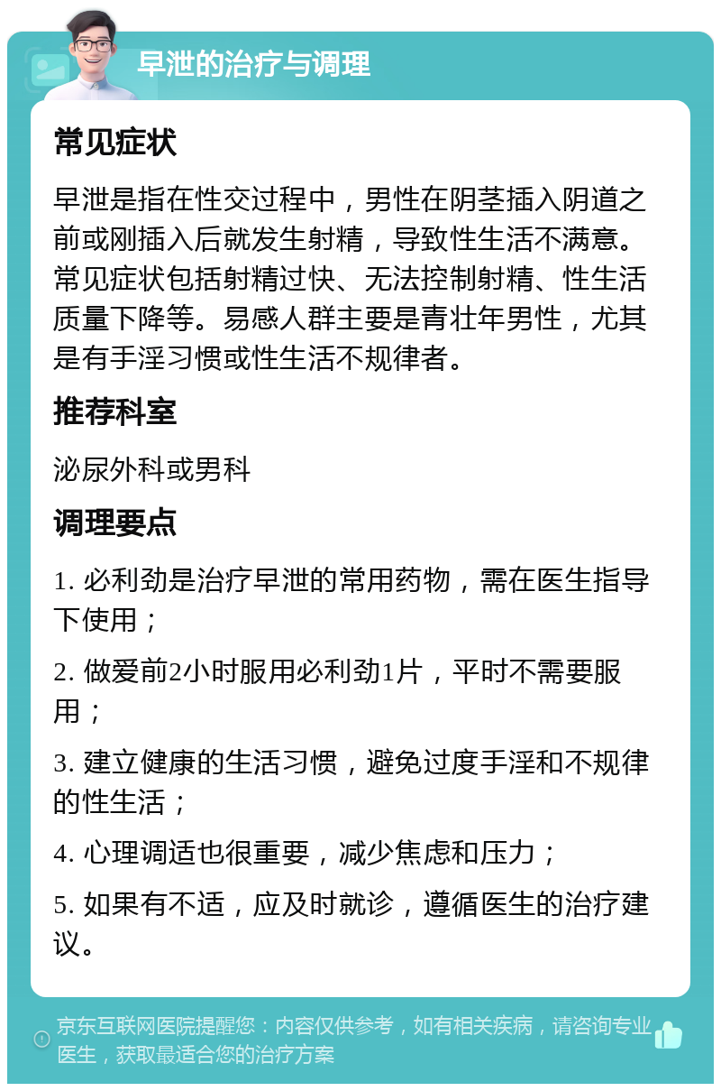 早泄的治疗与调理 常见症状 早泄是指在性交过程中，男性在阴茎插入阴道之前或刚插入后就发生射精，导致性生活不满意。常见症状包括射精过快、无法控制射精、性生活质量下降等。易感人群主要是青壮年男性，尤其是有手淫习惯或性生活不规律者。 推荐科室 泌尿外科或男科 调理要点 1. 必利劲是治疗早泄的常用药物，需在医生指导下使用； 2. 做爱前2小时服用必利劲1片，平时不需要服用； 3. 建立健康的生活习惯，避免过度手淫和不规律的性生活； 4. 心理调适也很重要，减少焦虑和压力； 5. 如果有不适，应及时就诊，遵循医生的治疗建议。