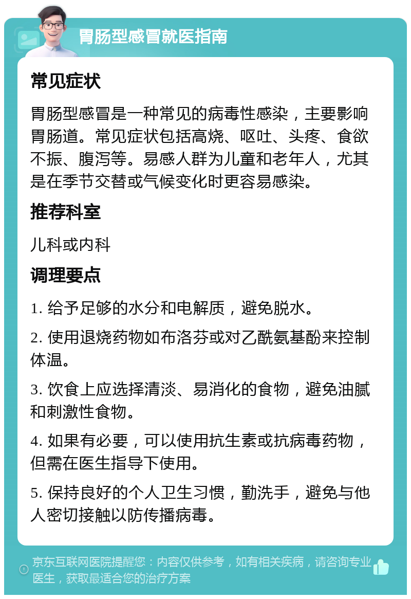 胃肠型感冒就医指南 常见症状 胃肠型感冒是一种常见的病毒性感染，主要影响胃肠道。常见症状包括高烧、呕吐、头疼、食欲不振、腹泻等。易感人群为儿童和老年人，尤其是在季节交替或气候变化时更容易感染。 推荐科室 儿科或内科 调理要点 1. 给予足够的水分和电解质，避免脱水。 2. 使用退烧药物如布洛芬或对乙酰氨基酚来控制体温。 3. 饮食上应选择清淡、易消化的食物，避免油腻和刺激性食物。 4. 如果有必要，可以使用抗生素或抗病毒药物，但需在医生指导下使用。 5. 保持良好的个人卫生习惯，勤洗手，避免与他人密切接触以防传播病毒。