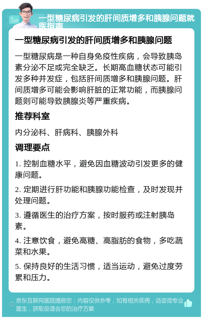 一型糖尿病引发的肝间质增多和胰腺问题就医指南 一型糖尿病引发的肝间质增多和胰腺问题 一型糖尿病是一种自身免疫性疾病，会导致胰岛素分泌不足或完全缺乏。长期高血糖状态可能引发多种并发症，包括肝间质增多和胰腺问题。肝间质增多可能会影响肝脏的正常功能，而胰腺问题则可能导致胰腺炎等严重疾病。 推荐科室 内分泌科、肝病科、胰腺外科 调理要点 1. 控制血糖水平，避免因血糖波动引发更多的健康问题。 2. 定期进行肝功能和胰腺功能检查，及时发现并处理问题。 3. 遵循医生的治疗方案，按时服药或注射胰岛素。 4. 注意饮食，避免高糖、高脂肪的食物，多吃蔬菜和水果。 5. 保持良好的生活习惯，适当运动，避免过度劳累和压力。