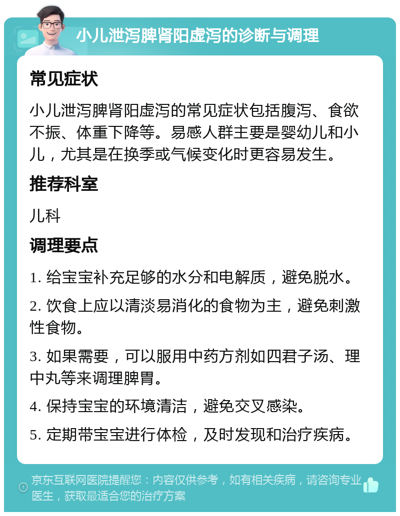 小儿泄泻脾肾阳虚泻的诊断与调理 常见症状 小儿泄泻脾肾阳虚泻的常见症状包括腹泻、食欲不振、体重下降等。易感人群主要是婴幼儿和小儿，尤其是在换季或气候变化时更容易发生。 推荐科室 儿科 调理要点 1. 给宝宝补充足够的水分和电解质，避免脱水。 2. 饮食上应以清淡易消化的食物为主，避免刺激性食物。 3. 如果需要，可以服用中药方剂如四君子汤、理中丸等来调理脾胃。 4. 保持宝宝的环境清洁，避免交叉感染。 5. 定期带宝宝进行体检，及时发现和治疗疾病。