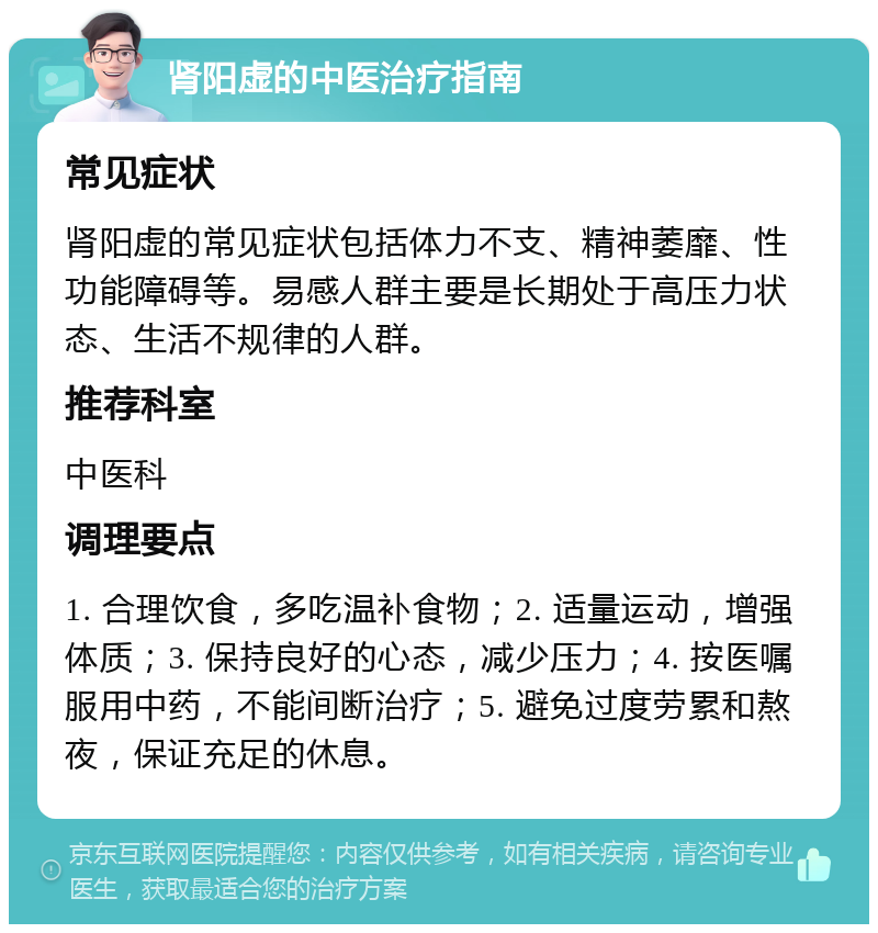 肾阳虚的中医治疗指南 常见症状 肾阳虚的常见症状包括体力不支、精神萎靡、性功能障碍等。易感人群主要是长期处于高压力状态、生活不规律的人群。 推荐科室 中医科 调理要点 1. 合理饮食，多吃温补食物；2. 适量运动，增强体质；3. 保持良好的心态，减少压力；4. 按医嘱服用中药，不能间断治疗；5. 避免过度劳累和熬夜，保证充足的休息。