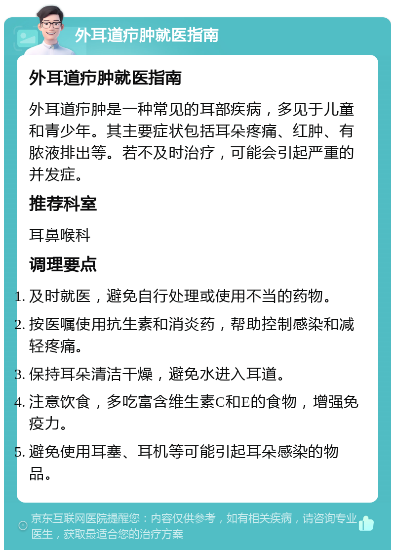 外耳道疖肿就医指南 外耳道疖肿就医指南 外耳道疖肿是一种常见的耳部疾病，多见于儿童和青少年。其主要症状包括耳朵疼痛、红肿、有脓液排出等。若不及时治疗，可能会引起严重的并发症。 推荐科室 耳鼻喉科 调理要点 及时就医，避免自行处理或使用不当的药物。 按医嘱使用抗生素和消炎药，帮助控制感染和减轻疼痛。 保持耳朵清洁干燥，避免水进入耳道。 注意饮食，多吃富含维生素C和E的食物，增强免疫力。 避免使用耳塞、耳机等可能引起耳朵感染的物品。