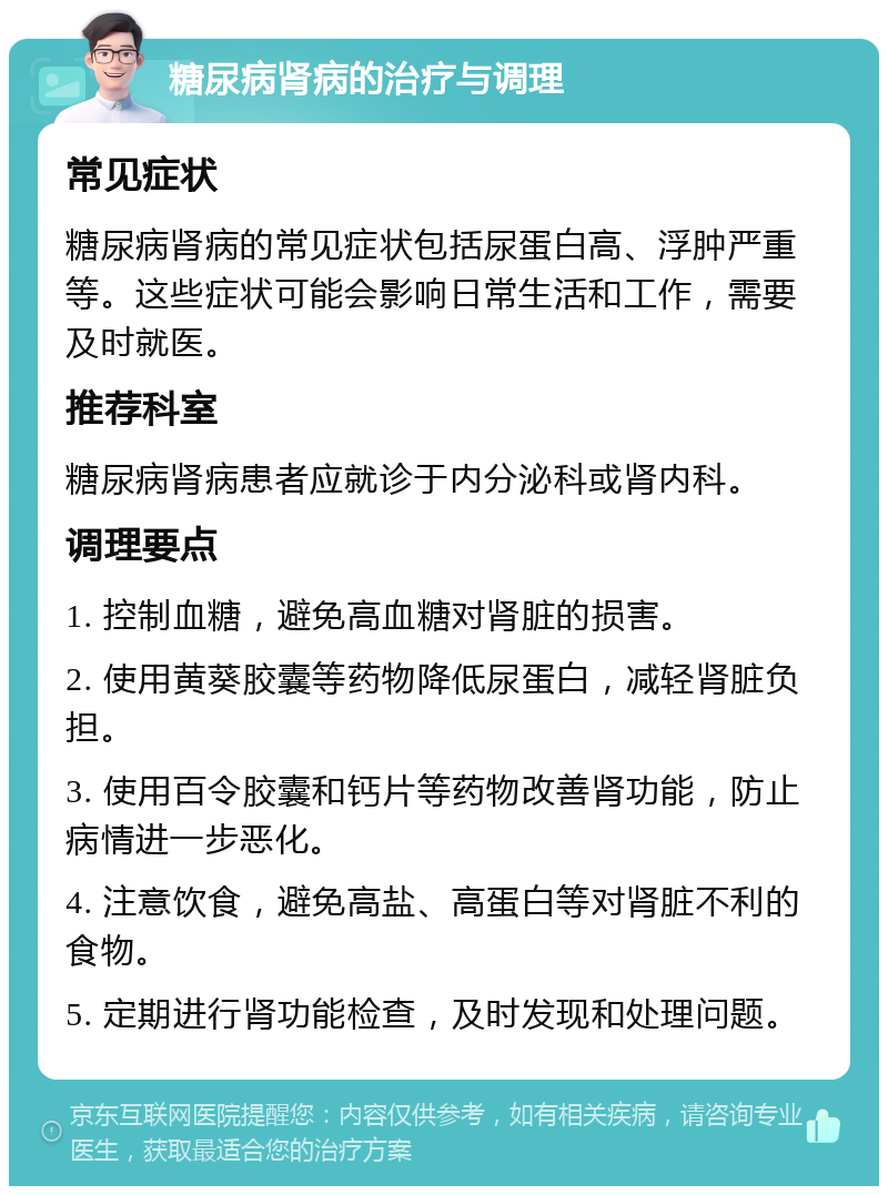 糖尿病肾病的治疗与调理 常见症状 糖尿病肾病的常见症状包括尿蛋白高、浮肿严重等。这些症状可能会影响日常生活和工作，需要及时就医。 推荐科室 糖尿病肾病患者应就诊于内分泌科或肾内科。 调理要点 1. 控制血糖，避免高血糖对肾脏的损害。 2. 使用黄葵胶囊等药物降低尿蛋白，减轻肾脏负担。 3. 使用百令胶囊和钙片等药物改善肾功能，防止病情进一步恶化。 4. 注意饮食，避免高盐、高蛋白等对肾脏不利的食物。 5. 定期进行肾功能检查，及时发现和处理问题。