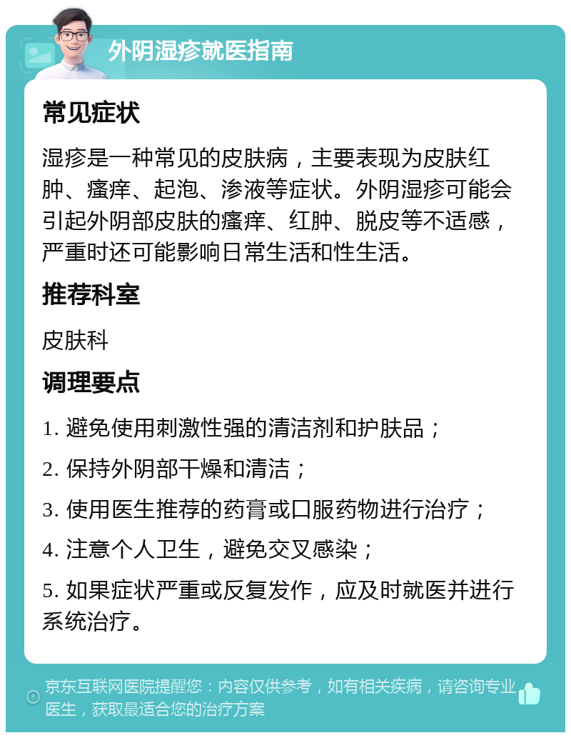 外阴湿疹就医指南 常见症状 湿疹是一种常见的皮肤病，主要表现为皮肤红肿、瘙痒、起泡、渗液等症状。外阴湿疹可能会引起外阴部皮肤的瘙痒、红肿、脱皮等不适感，严重时还可能影响日常生活和性生活。 推荐科室 皮肤科 调理要点 1. 避免使用刺激性强的清洁剂和护肤品； 2. 保持外阴部干燥和清洁； 3. 使用医生推荐的药膏或口服药物进行治疗； 4. 注意个人卫生，避免交叉感染； 5. 如果症状严重或反复发作，应及时就医并进行系统治疗。