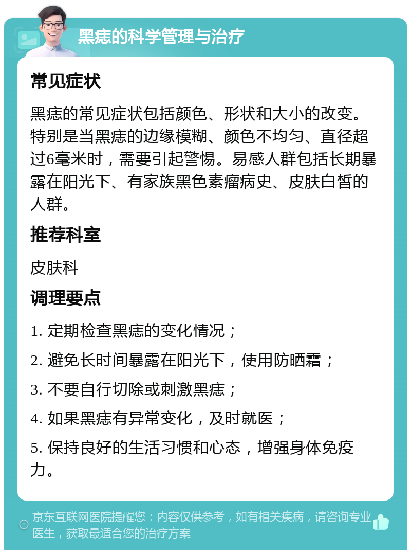 黑痣的科学管理与治疗 常见症状 黑痣的常见症状包括颜色、形状和大小的改变。特别是当黑痣的边缘模糊、颜色不均匀、直径超过6毫米时，需要引起警惕。易感人群包括长期暴露在阳光下、有家族黑色素瘤病史、皮肤白皙的人群。 推荐科室 皮肤科 调理要点 1. 定期检查黑痣的变化情况； 2. 避免长时间暴露在阳光下，使用防晒霜； 3. 不要自行切除或刺激黑痣； 4. 如果黑痣有异常变化，及时就医； 5. 保持良好的生活习惯和心态，增强身体免疫力。