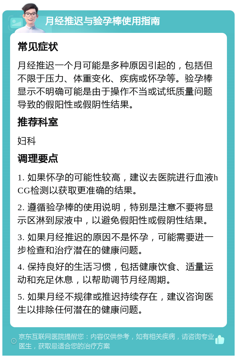 月经推迟与验孕棒使用指南 常见症状 月经推迟一个月可能是多种原因引起的，包括但不限于压力、体重变化、疾病或怀孕等。验孕棒显示不明确可能是由于操作不当或试纸质量问题导致的假阳性或假阴性结果。 推荐科室 妇科 调理要点 1. 如果怀孕的可能性较高，建议去医院进行血液hCG检测以获取更准确的结果。 2. 遵循验孕棒的使用说明，特别是注意不要将显示区淋到尿液中，以避免假阳性或假阴性结果。 3. 如果月经推迟的原因不是怀孕，可能需要进一步检查和治疗潜在的健康问题。 4. 保持良好的生活习惯，包括健康饮食、适量运动和充足休息，以帮助调节月经周期。 5. 如果月经不规律或推迟持续存在，建议咨询医生以排除任何潜在的健康问题。