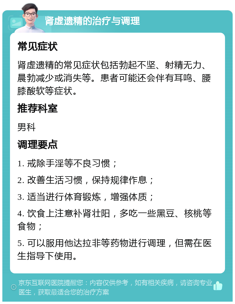 肾虚遗精的治疗与调理 常见症状 肾虚遗精的常见症状包括勃起不坚、射精无力、晨勃减少或消失等。患者可能还会伴有耳鸣、腰膝酸软等症状。 推荐科室 男科 调理要点 1. 戒除手淫等不良习惯； 2. 改善生活习惯，保持规律作息； 3. 适当进行体育锻炼，增强体质； 4. 饮食上注意补肾壮阳，多吃一些黑豆、核桃等食物； 5. 可以服用他达拉非等药物进行调理，但需在医生指导下使用。