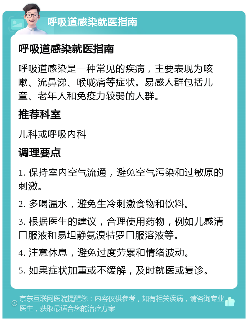 呼吸道感染就医指南 呼吸道感染就医指南 呼吸道感染是一种常见的疾病，主要表现为咳嗽、流鼻涕、喉咙痛等症状。易感人群包括儿童、老年人和免疫力较弱的人群。 推荐科室 儿科或呼吸内科 调理要点 1. 保持室内空气流通，避免空气污染和过敏原的刺激。 2. 多喝温水，避免生冷刺激食物和饮料。 3. 根据医生的建议，合理使用药物，例如儿感清口服液和易坦静氨溴特罗口服溶液等。 4. 注意休息，避免过度劳累和情绪波动。 5. 如果症状加重或不缓解，及时就医或复诊。