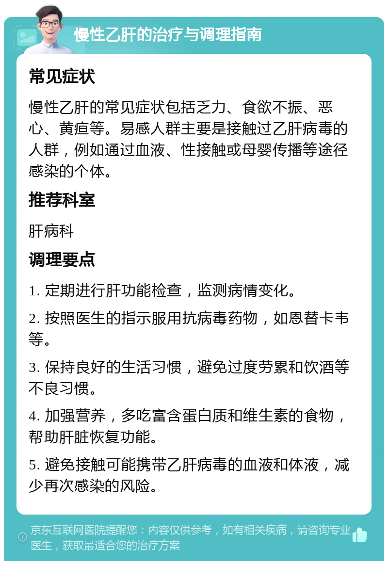 慢性乙肝的治疗与调理指南 常见症状 慢性乙肝的常见症状包括乏力、食欲不振、恶心、黄疸等。易感人群主要是接触过乙肝病毒的人群，例如通过血液、性接触或母婴传播等途径感染的个体。 推荐科室 肝病科 调理要点 1. 定期进行肝功能检查，监测病情变化。 2. 按照医生的指示服用抗病毒药物，如恩替卡韦等。 3. 保持良好的生活习惯，避免过度劳累和饮酒等不良习惯。 4. 加强营养，多吃富含蛋白质和维生素的食物，帮助肝脏恢复功能。 5. 避免接触可能携带乙肝病毒的血液和体液，减少再次感染的风险。