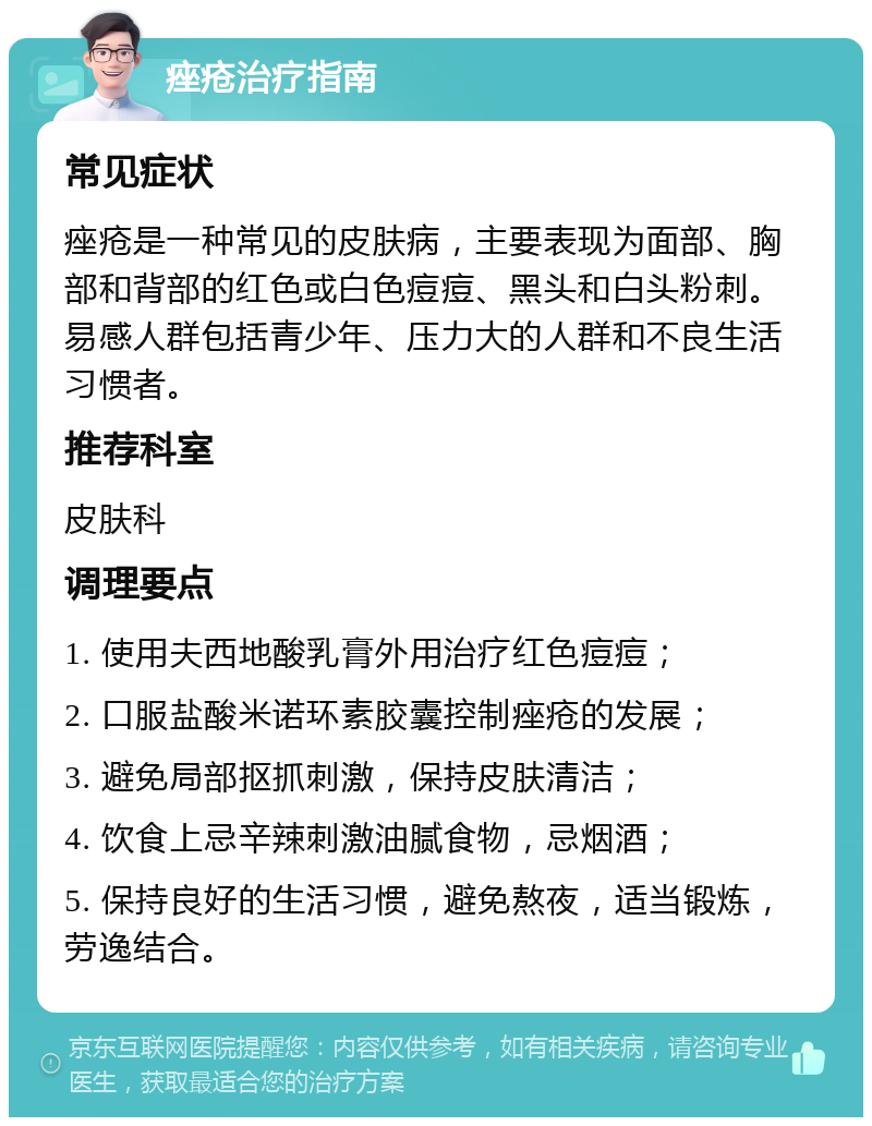 痤疮治疗指南 常见症状 痤疮是一种常见的皮肤病，主要表现为面部、胸部和背部的红色或白色痘痘、黑头和白头粉刺。易感人群包括青少年、压力大的人群和不良生活习惯者。 推荐科室 皮肤科 调理要点 1. 使用夫西地酸乳膏外用治疗红色痘痘； 2. 口服盐酸米诺环素胶囊控制痤疮的发展； 3. 避免局部抠抓刺激，保持皮肤清洁； 4. 饮食上忌辛辣刺激油腻食物，忌烟酒； 5. 保持良好的生活习惯，避免熬夜，适当锻炼，劳逸结合。