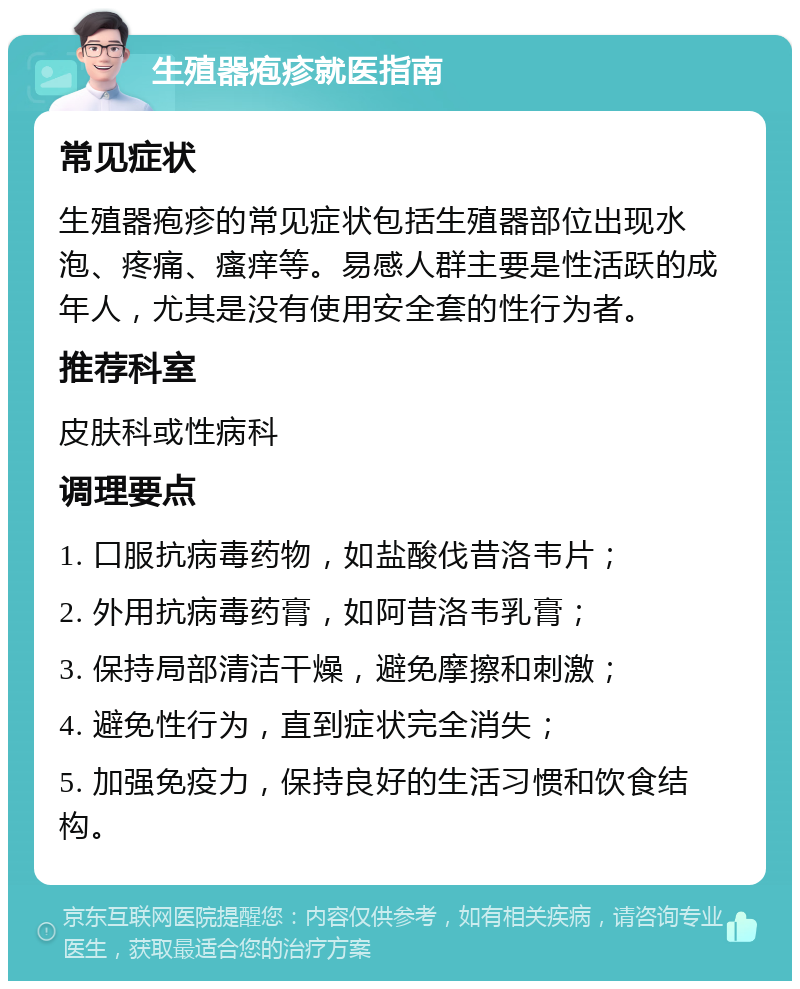 生殖器疱疹就医指南 常见症状 生殖器疱疹的常见症状包括生殖器部位出现水泡、疼痛、瘙痒等。易感人群主要是性活跃的成年人，尤其是没有使用安全套的性行为者。 推荐科室 皮肤科或性病科 调理要点 1. 口服抗病毒药物，如盐酸伐昔洛韦片； 2. 外用抗病毒药膏，如阿昔洛韦乳膏； 3. 保持局部清洁干燥，避免摩擦和刺激； 4. 避免性行为，直到症状完全消失； 5. 加强免疫力，保持良好的生活习惯和饮食结构。