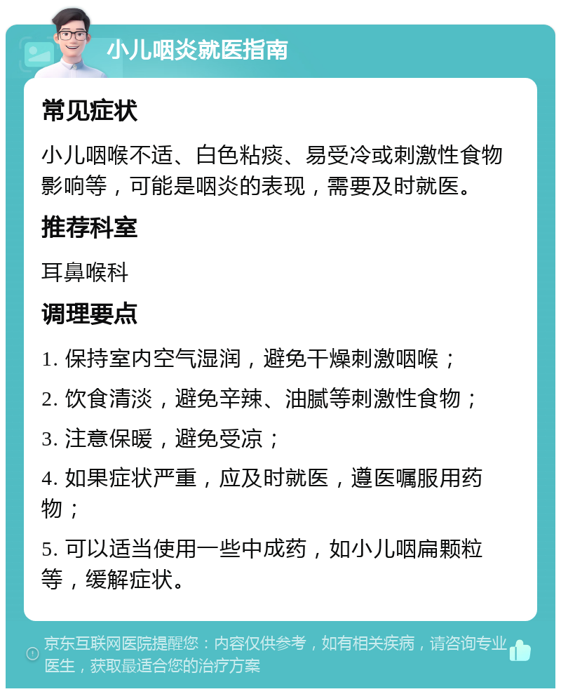 小儿咽炎就医指南 常见症状 小儿咽喉不适、白色粘痰、易受冷或刺激性食物影响等，可能是咽炎的表现，需要及时就医。 推荐科室 耳鼻喉科 调理要点 1. 保持室内空气湿润，避免干燥刺激咽喉； 2. 饮食清淡，避免辛辣、油腻等刺激性食物； 3. 注意保暖，避免受凉； 4. 如果症状严重，应及时就医，遵医嘱服用药物； 5. 可以适当使用一些中成药，如小儿咽扁颗粒等，缓解症状。