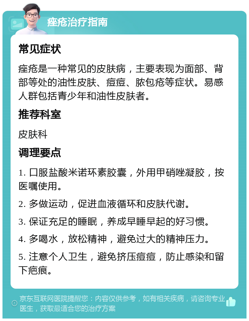 痤疮治疗指南 常见症状 痤疮是一种常见的皮肤病，主要表现为面部、背部等处的油性皮肤、痘痘、脓包疮等症状。易感人群包括青少年和油性皮肤者。 推荐科室 皮肤科 调理要点 1. 口服盐酸米诺环素胶囊，外用甲硝唑凝胶，按医嘱使用。 2. 多做运动，促进血液循环和皮肤代谢。 3. 保证充足的睡眠，养成早睡早起的好习惯。 4. 多喝水，放松精神，避免过大的精神压力。 5. 注意个人卫生，避免挤压痘痘，防止感染和留下疤痕。