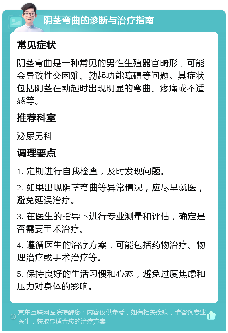 阴茎弯曲的诊断与治疗指南 常见症状 阴茎弯曲是一种常见的男性生殖器官畸形，可能会导致性交困难、勃起功能障碍等问题。其症状包括阴茎在勃起时出现明显的弯曲、疼痛或不适感等。 推荐科室 泌尿男科 调理要点 1. 定期进行自我检查，及时发现问题。 2. 如果出现阴茎弯曲等异常情况，应尽早就医，避免延误治疗。 3. 在医生的指导下进行专业测量和评估，确定是否需要手术治疗。 4. 遵循医生的治疗方案，可能包括药物治疗、物理治疗或手术治疗等。 5. 保持良好的生活习惯和心态，避免过度焦虑和压力对身体的影响。