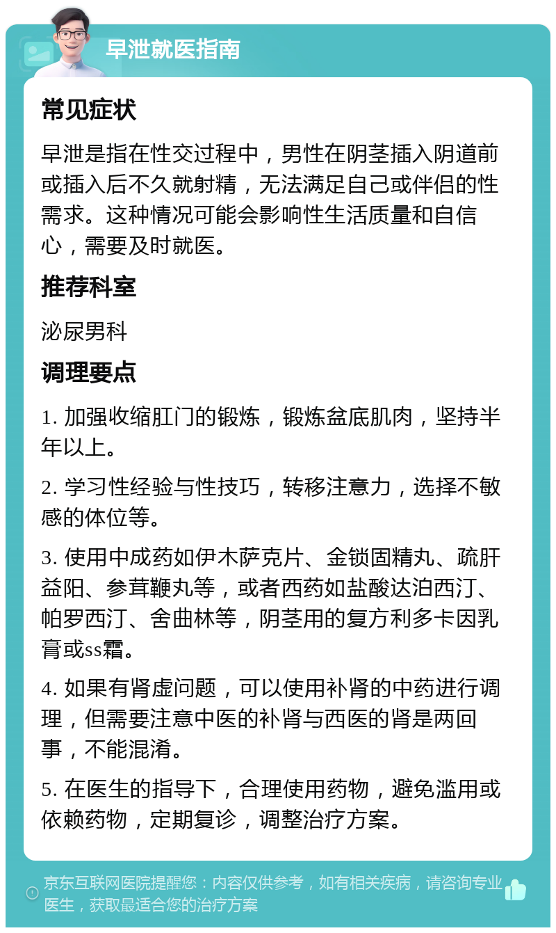 早泄就医指南 常见症状 早泄是指在性交过程中，男性在阴茎插入阴道前或插入后不久就射精，无法满足自己或伴侣的性需求。这种情况可能会影响性生活质量和自信心，需要及时就医。 推荐科室 泌尿男科 调理要点 1. 加强收缩肛门的锻炼，锻炼盆底肌肉，坚持半年以上。 2. 学习性经验与性技巧，转移注意力，选择不敏感的体位等。 3. 使用中成药如伊木萨克片、金锁固精丸、疏肝益阳、参茸鞭丸等，或者西药如盐酸达泊西汀、帕罗西汀、舍曲林等，阴茎用的复方利多卡因乳膏或ss霜。 4. 如果有肾虚问题，可以使用补肾的中药进行调理，但需要注意中医的补肾与西医的肾是两回事，不能混淆。 5. 在医生的指导下，合理使用药物，避免滥用或依赖药物，定期复诊，调整治疗方案。