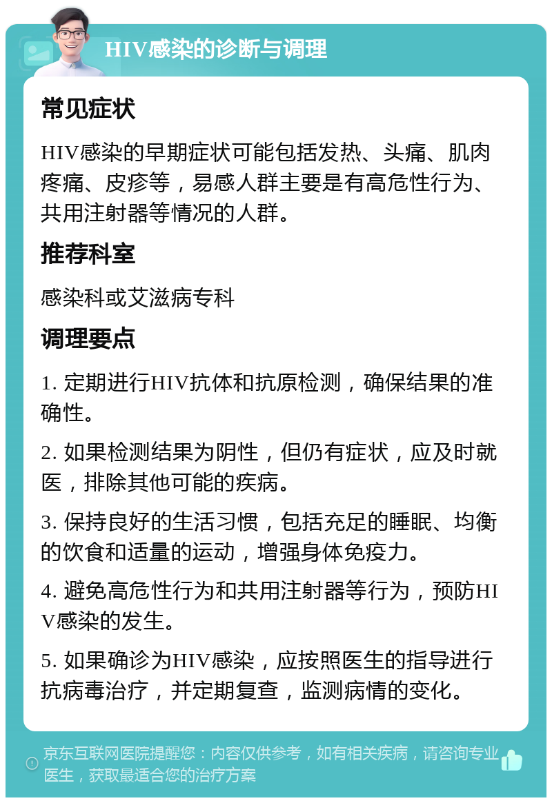 HIV感染的诊断与调理 常见症状 HIV感染的早期症状可能包括发热、头痛、肌肉疼痛、皮疹等，易感人群主要是有高危性行为、共用注射器等情况的人群。 推荐科室 感染科或艾滋病专科 调理要点 1. 定期进行HIV抗体和抗原检测，确保结果的准确性。 2. 如果检测结果为阴性，但仍有症状，应及时就医，排除其他可能的疾病。 3. 保持良好的生活习惯，包括充足的睡眠、均衡的饮食和适量的运动，增强身体免疫力。 4. 避免高危性行为和共用注射器等行为，预防HIV感染的发生。 5. 如果确诊为HIV感染，应按照医生的指导进行抗病毒治疗，并定期复查，监测病情的变化。