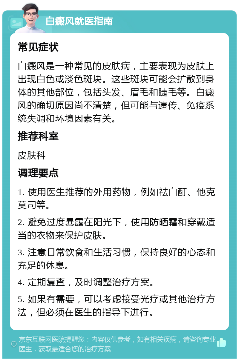 白癜风就医指南 常见症状 白癜风是一种常见的皮肤病，主要表现为皮肤上出现白色或淡色斑块。这些斑块可能会扩散到身体的其他部位，包括头发、眉毛和睫毛等。白癜风的确切原因尚不清楚，但可能与遗传、免疫系统失调和环境因素有关。 推荐科室 皮肤科 调理要点 1. 使用医生推荐的外用药物，例如祛白酊、他克莫司等。 2. 避免过度暴露在阳光下，使用防晒霜和穿戴适当的衣物来保护皮肤。 3. 注意日常饮食和生活习惯，保持良好的心态和充足的休息。 4. 定期复查，及时调整治疗方案。 5. 如果有需要，可以考虑接受光疗或其他治疗方法，但必须在医生的指导下进行。