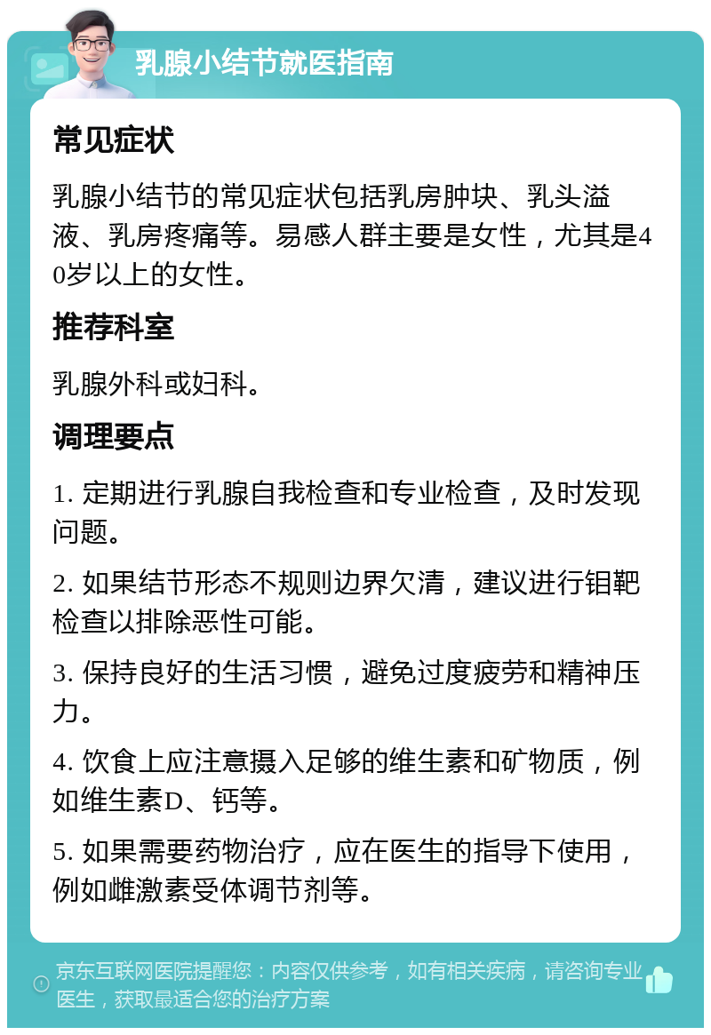 乳腺小结节就医指南 常见症状 乳腺小结节的常见症状包括乳房肿块、乳头溢液、乳房疼痛等。易感人群主要是女性，尤其是40岁以上的女性。 推荐科室 乳腺外科或妇科。 调理要点 1. 定期进行乳腺自我检查和专业检查，及时发现问题。 2. 如果结节形态不规则边界欠清，建议进行钼靶检查以排除恶性可能。 3. 保持良好的生活习惯，避免过度疲劳和精神压力。 4. 饮食上应注意摄入足够的维生素和矿物质，例如维生素D、钙等。 5. 如果需要药物治疗，应在医生的指导下使用，例如雌激素受体调节剂等。