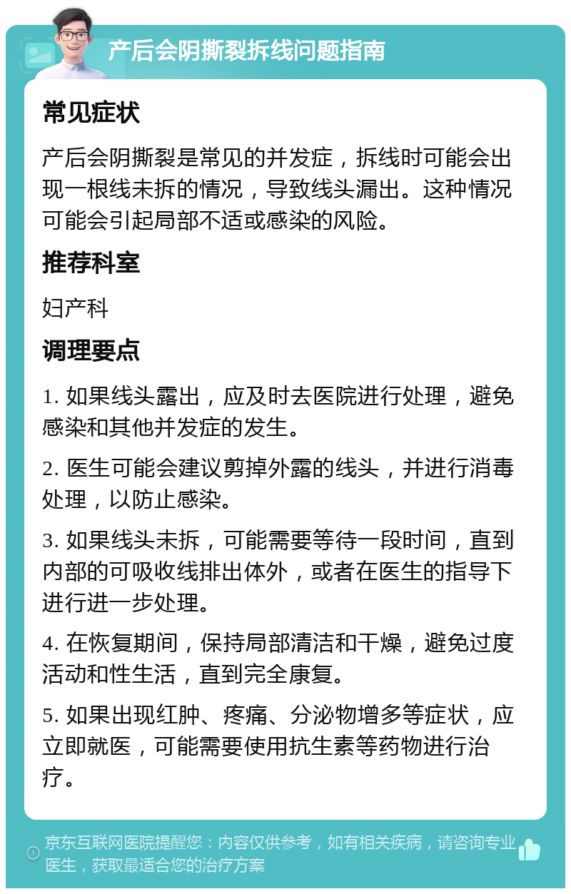 产后会阴撕裂拆线问题指南 常见症状 产后会阴撕裂是常见的并发症，拆线时可能会出现一根线未拆的情况，导致线头漏出。这种情况可能会引起局部不适或感染的风险。 推荐科室 妇产科 调理要点 1. 如果线头露出，应及时去医院进行处理，避免感染和其他并发症的发生。 2. 医生可能会建议剪掉外露的线头，并进行消毒处理，以防止感染。 3. 如果线头未拆，可能需要等待一段时间，直到内部的可吸收线排出体外，或者在医生的指导下进行进一步处理。 4. 在恢复期间，保持局部清洁和干燥，避免过度活动和性生活，直到完全康复。 5. 如果出现红肿、疼痛、分泌物增多等症状，应立即就医，可能需要使用抗生素等药物进行治疗。