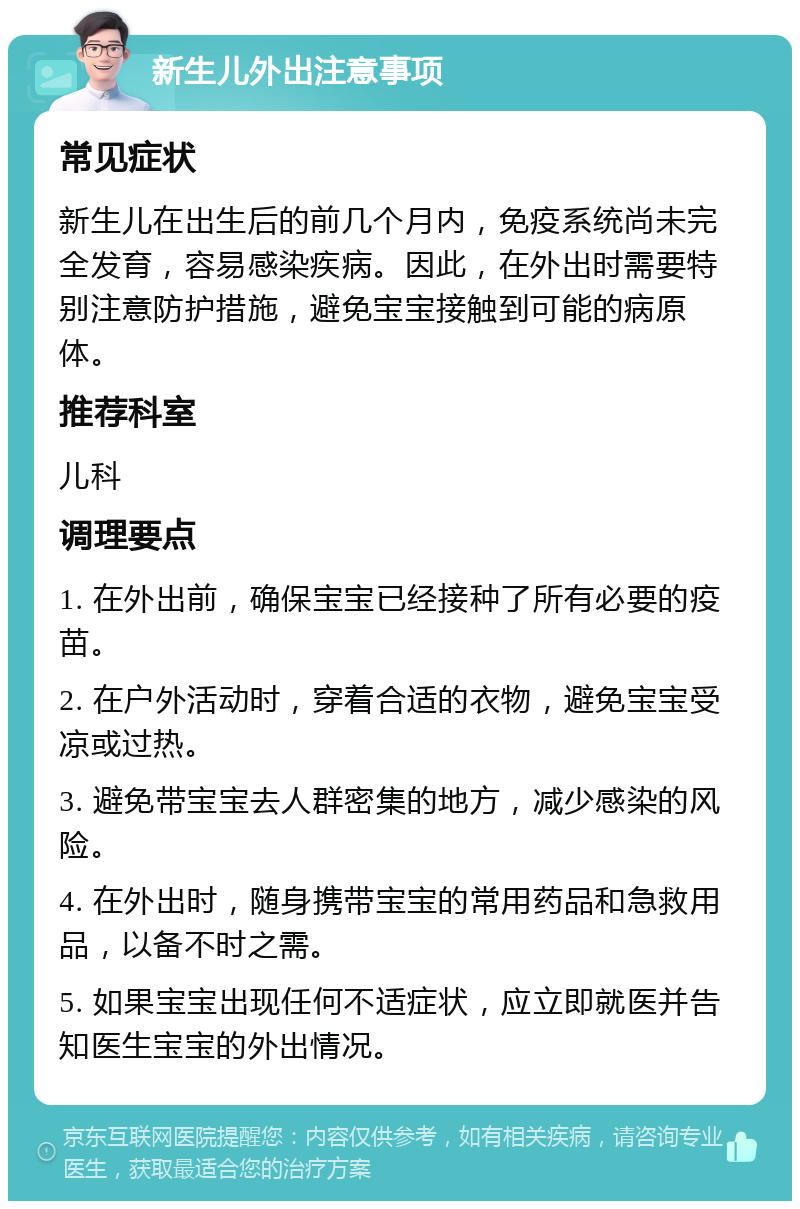 新生儿外出注意事项 常见症状 新生儿在出生后的前几个月内，免疫系统尚未完全发育，容易感染疾病。因此，在外出时需要特别注意防护措施，避免宝宝接触到可能的病原体。 推荐科室 儿科 调理要点 1. 在外出前，确保宝宝已经接种了所有必要的疫苗。 2. 在户外活动时，穿着合适的衣物，避免宝宝受凉或过热。 3. 避免带宝宝去人群密集的地方，减少感染的风险。 4. 在外出时，随身携带宝宝的常用药品和急救用品，以备不时之需。 5. 如果宝宝出现任何不适症状，应立即就医并告知医生宝宝的外出情况。