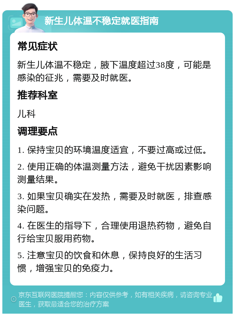 新生儿体温不稳定就医指南 常见症状 新生儿体温不稳定，腋下温度超过38度，可能是感染的征兆，需要及时就医。 推荐科室 儿科 调理要点 1. 保持宝贝的环境温度适宜，不要过高或过低。 2. 使用正确的体温测量方法，避免干扰因素影响测量结果。 3. 如果宝贝确实在发热，需要及时就医，排查感染问题。 4. 在医生的指导下，合理使用退热药物，避免自行给宝贝服用药物。 5. 注意宝贝的饮食和休息，保持良好的生活习惯，增强宝贝的免疫力。