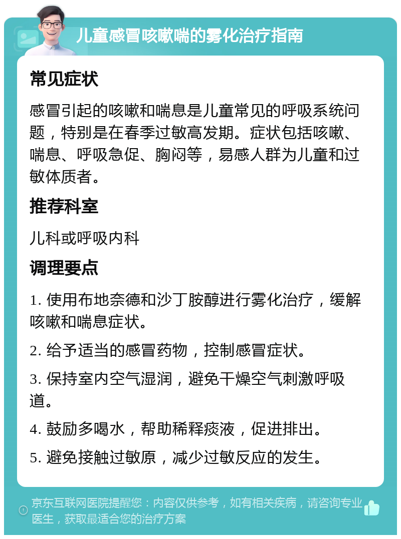 儿童感冒咳嗽喘的雾化治疗指南 常见症状 感冒引起的咳嗽和喘息是儿童常见的呼吸系统问题，特别是在春季过敏高发期。症状包括咳嗽、喘息、呼吸急促、胸闷等，易感人群为儿童和过敏体质者。 推荐科室 儿科或呼吸内科 调理要点 1. 使用布地奈德和沙丁胺醇进行雾化治疗，缓解咳嗽和喘息症状。 2. 给予适当的感冒药物，控制感冒症状。 3. 保持室内空气湿润，避免干燥空气刺激呼吸道。 4. 鼓励多喝水，帮助稀释痰液，促进排出。 5. 避免接触过敏原，减少过敏反应的发生。