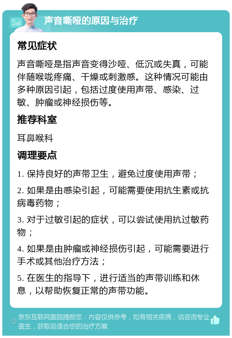 声音嘶哑的原因与治疗 常见症状 声音嘶哑是指声音变得沙哑、低沉或失真，可能伴随喉咙疼痛、干燥或刺激感。这种情况可能由多种原因引起，包括过度使用声带、感染、过敏、肿瘤或神经损伤等。 推荐科室 耳鼻喉科 调理要点 1. 保持良好的声带卫生，避免过度使用声带； 2. 如果是由感染引起，可能需要使用抗生素或抗病毒药物； 3. 对于过敏引起的症状，可以尝试使用抗过敏药物； 4. 如果是由肿瘤或神经损伤引起，可能需要进行手术或其他治疗方法； 5. 在医生的指导下，进行适当的声带训练和休息，以帮助恢复正常的声带功能。