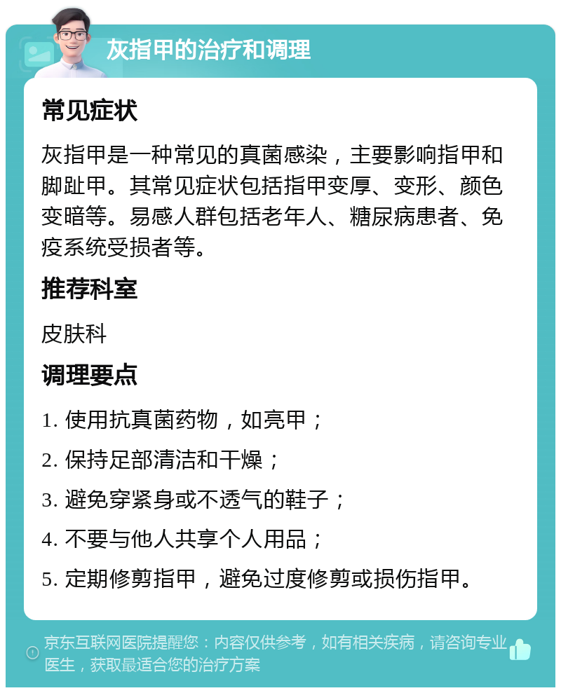 灰指甲的治疗和调理 常见症状 灰指甲是一种常见的真菌感染，主要影响指甲和脚趾甲。其常见症状包括指甲变厚、变形、颜色变暗等。易感人群包括老年人、糖尿病患者、免疫系统受损者等。 推荐科室 皮肤科 调理要点 1. 使用抗真菌药物，如亮甲； 2. 保持足部清洁和干燥； 3. 避免穿紧身或不透气的鞋子； 4. 不要与他人共享个人用品； 5. 定期修剪指甲，避免过度修剪或损伤指甲。