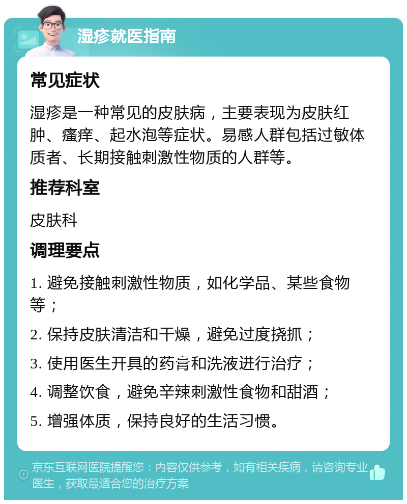 湿疹就医指南 常见症状 湿疹是一种常见的皮肤病，主要表现为皮肤红肿、瘙痒、起水泡等症状。易感人群包括过敏体质者、长期接触刺激性物质的人群等。 推荐科室 皮肤科 调理要点 1. 避免接触刺激性物质，如化学品、某些食物等； 2. 保持皮肤清洁和干燥，避免过度挠抓； 3. 使用医生开具的药膏和洗液进行治疗； 4. 调整饮食，避免辛辣刺激性食物和甜酒； 5. 增强体质，保持良好的生活习惯。