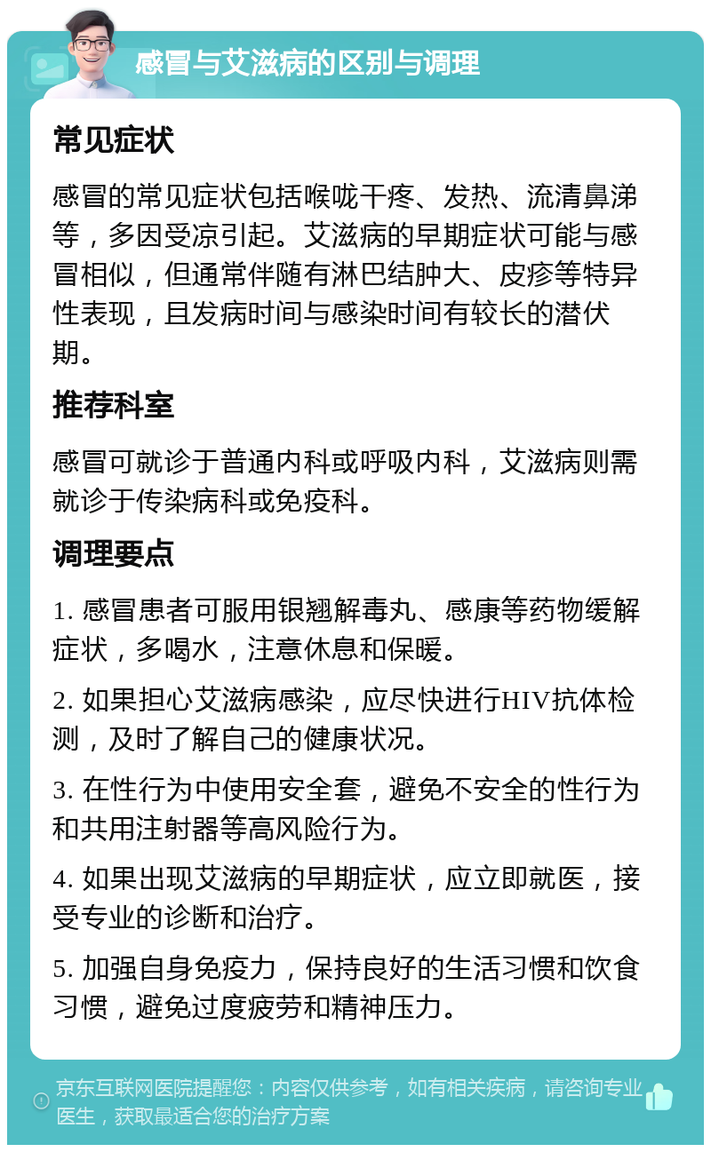 感冒与艾滋病的区别与调理 常见症状 感冒的常见症状包括喉咙干疼、发热、流清鼻涕等，多因受凉引起。艾滋病的早期症状可能与感冒相似，但通常伴随有淋巴结肿大、皮疹等特异性表现，且发病时间与感染时间有较长的潜伏期。 推荐科室 感冒可就诊于普通内科或呼吸内科，艾滋病则需就诊于传染病科或免疫科。 调理要点 1. 感冒患者可服用银翘解毒丸、感康等药物缓解症状，多喝水，注意休息和保暖。 2. 如果担心艾滋病感染，应尽快进行HIV抗体检测，及时了解自己的健康状况。 3. 在性行为中使用安全套，避免不安全的性行为和共用注射器等高风险行为。 4. 如果出现艾滋病的早期症状，应立即就医，接受专业的诊断和治疗。 5. 加强自身免疫力，保持良好的生活习惯和饮食习惯，避免过度疲劳和精神压力。