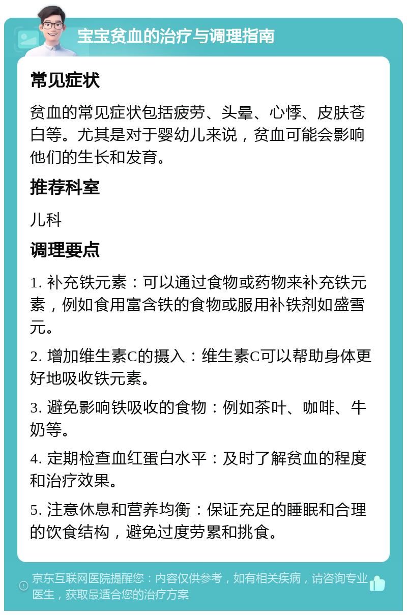 宝宝贫血的治疗与调理指南 常见症状 贫血的常见症状包括疲劳、头晕、心悸、皮肤苍白等。尤其是对于婴幼儿来说，贫血可能会影响他们的生长和发育。 推荐科室 儿科 调理要点 1. 补充铁元素：可以通过食物或药物来补充铁元素，例如食用富含铁的食物或服用补铁剂如盛雪元。 2. 增加维生素C的摄入：维生素C可以帮助身体更好地吸收铁元素。 3. 避免影响铁吸收的食物：例如茶叶、咖啡、牛奶等。 4. 定期检查血红蛋白水平：及时了解贫血的程度和治疗效果。 5. 注意休息和营养均衡：保证充足的睡眠和合理的饮食结构，避免过度劳累和挑食。