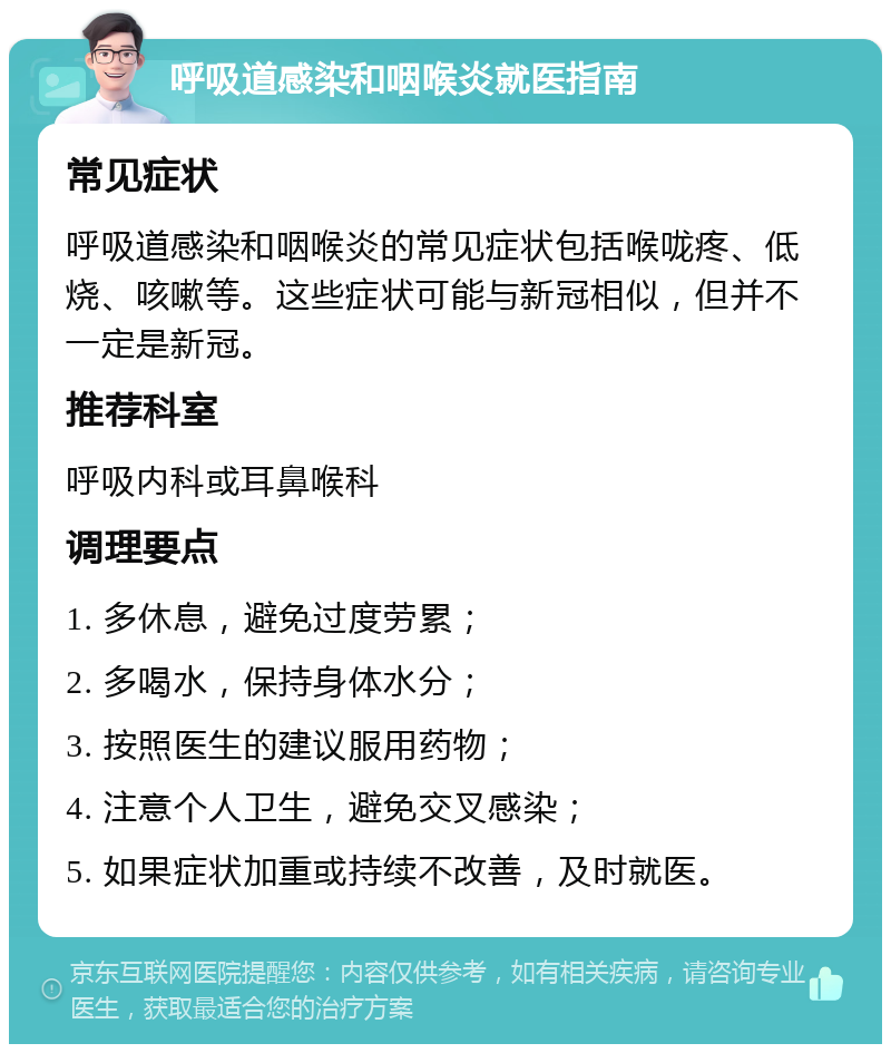 呼吸道感染和咽喉炎就医指南 常见症状 呼吸道感染和咽喉炎的常见症状包括喉咙疼、低烧、咳嗽等。这些症状可能与新冠相似，但并不一定是新冠。 推荐科室 呼吸内科或耳鼻喉科 调理要点 1. 多休息，避免过度劳累； 2. 多喝水，保持身体水分； 3. 按照医生的建议服用药物； 4. 注意个人卫生，避免交叉感染； 5. 如果症状加重或持续不改善，及时就医。