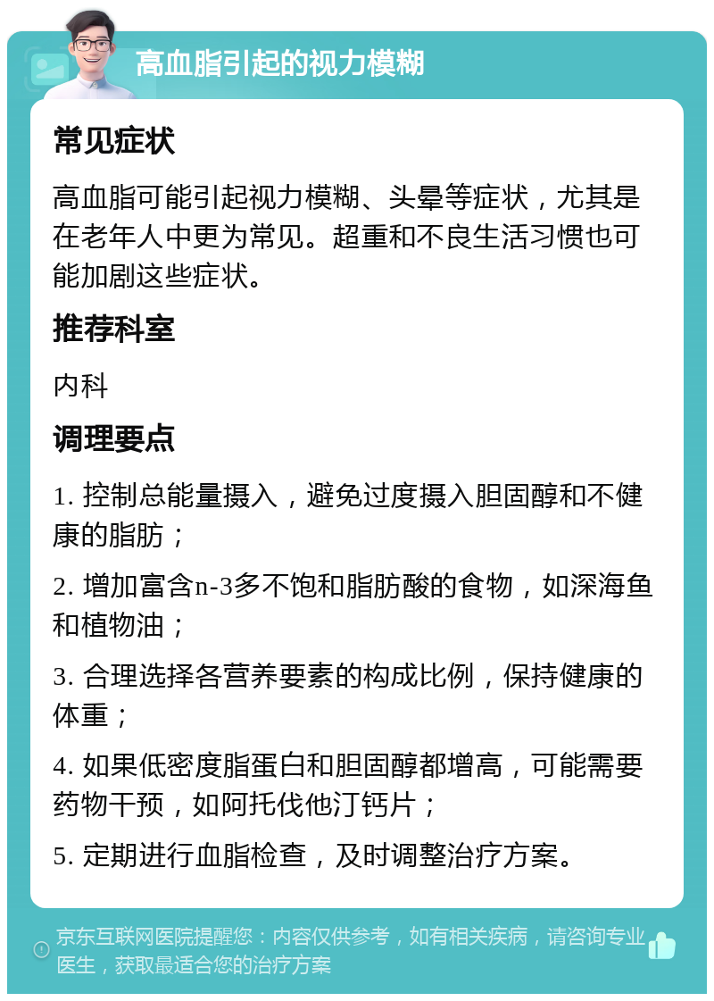 高血脂引起的视力模糊 常见症状 高血脂可能引起视力模糊、头晕等症状，尤其是在老年人中更为常见。超重和不良生活习惯也可能加剧这些症状。 推荐科室 内科 调理要点 1. 控制总能量摄入，避免过度摄入胆固醇和不健康的脂肪； 2. 增加富含n-3多不饱和脂肪酸的食物，如深海鱼和植物油； 3. 合理选择各营养要素的构成比例，保持健康的体重； 4. 如果低密度脂蛋白和胆固醇都增高，可能需要药物干预，如阿托伐他汀钙片； 5. 定期进行血脂检查，及时调整治疗方案。