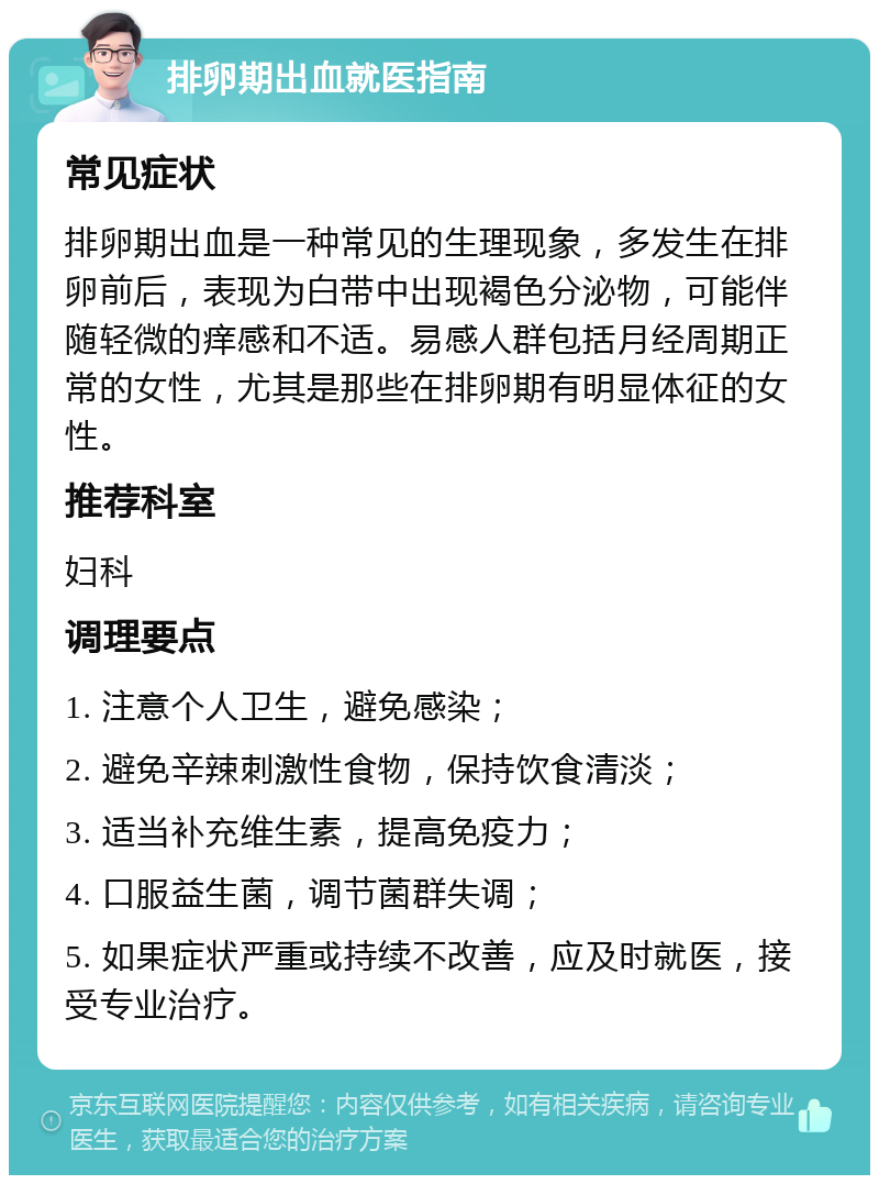 排卵期出血就医指南 常见症状 排卵期出血是一种常见的生理现象，多发生在排卵前后，表现为白带中出现褐色分泌物，可能伴随轻微的痒感和不适。易感人群包括月经周期正常的女性，尤其是那些在排卵期有明显体征的女性。 推荐科室 妇科 调理要点 1. 注意个人卫生，避免感染； 2. 避免辛辣刺激性食物，保持饮食清淡； 3. 适当补充维生素，提高免疫力； 4. 口服益生菌，调节菌群失调； 5. 如果症状严重或持续不改善，应及时就医，接受专业治疗。