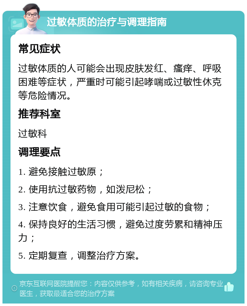 过敏体质的治疗与调理指南 常见症状 过敏体质的人可能会出现皮肤发红、瘙痒、呼吸困难等症状，严重时可能引起哮喘或过敏性休克等危险情况。 推荐科室 过敏科 调理要点 1. 避免接触过敏原； 2. 使用抗过敏药物，如泼尼松； 3. 注意饮食，避免食用可能引起过敏的食物； 4. 保持良好的生活习惯，避免过度劳累和精神压力； 5. 定期复查，调整治疗方案。