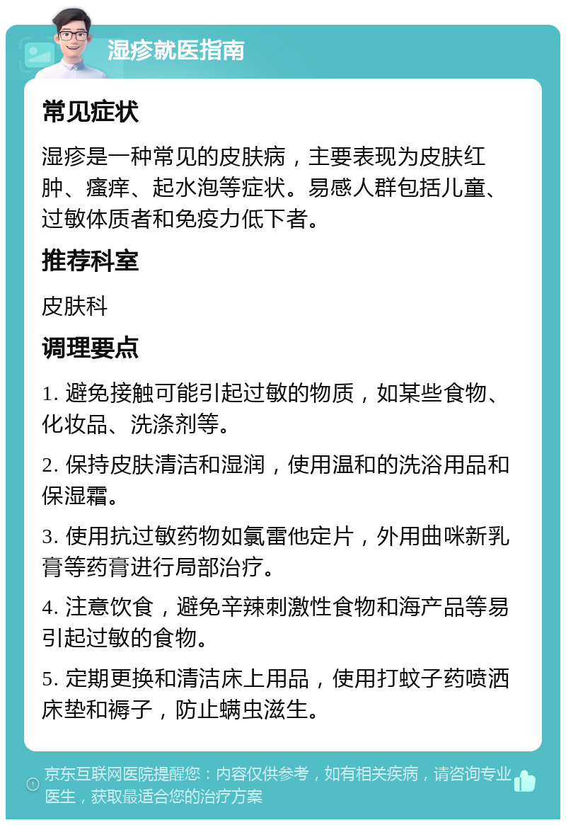 湿疹就医指南 常见症状 湿疹是一种常见的皮肤病，主要表现为皮肤红肿、瘙痒、起水泡等症状。易感人群包括儿童、过敏体质者和免疫力低下者。 推荐科室 皮肤科 调理要点 1. 避免接触可能引起过敏的物质，如某些食物、化妆品、洗涤剂等。 2. 保持皮肤清洁和湿润，使用温和的洗浴用品和保湿霜。 3. 使用抗过敏药物如氯雷他定片，外用曲咪新乳膏等药膏进行局部治疗。 4. 注意饮食，避免辛辣刺激性食物和海产品等易引起过敏的食物。 5. 定期更换和清洁床上用品，使用打蚊子药喷洒床垫和褥子，防止螨虫滋生。