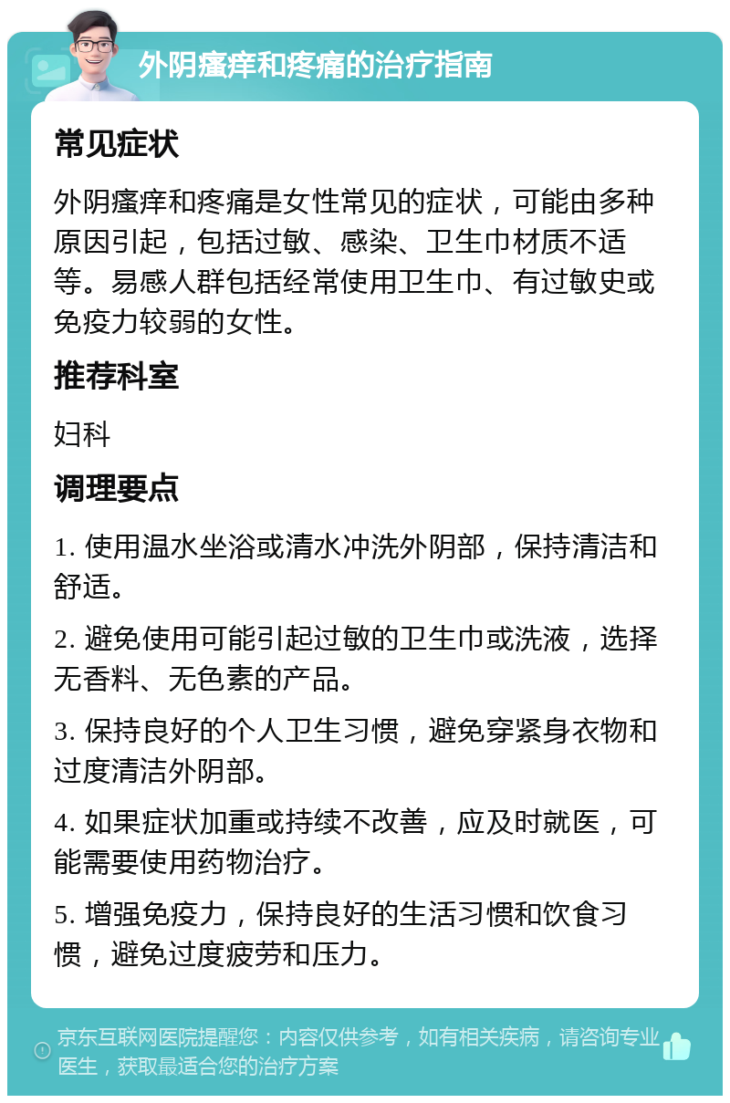 外阴瘙痒和疼痛的治疗指南 常见症状 外阴瘙痒和疼痛是女性常见的症状，可能由多种原因引起，包括过敏、感染、卫生巾材质不适等。易感人群包括经常使用卫生巾、有过敏史或免疫力较弱的女性。 推荐科室 妇科 调理要点 1. 使用温水坐浴或清水冲洗外阴部，保持清洁和舒适。 2. 避免使用可能引起过敏的卫生巾或洗液，选择无香料、无色素的产品。 3. 保持良好的个人卫生习惯，避免穿紧身衣物和过度清洁外阴部。 4. 如果症状加重或持续不改善，应及时就医，可能需要使用药物治疗。 5. 增强免疫力，保持良好的生活习惯和饮食习惯，避免过度疲劳和压力。