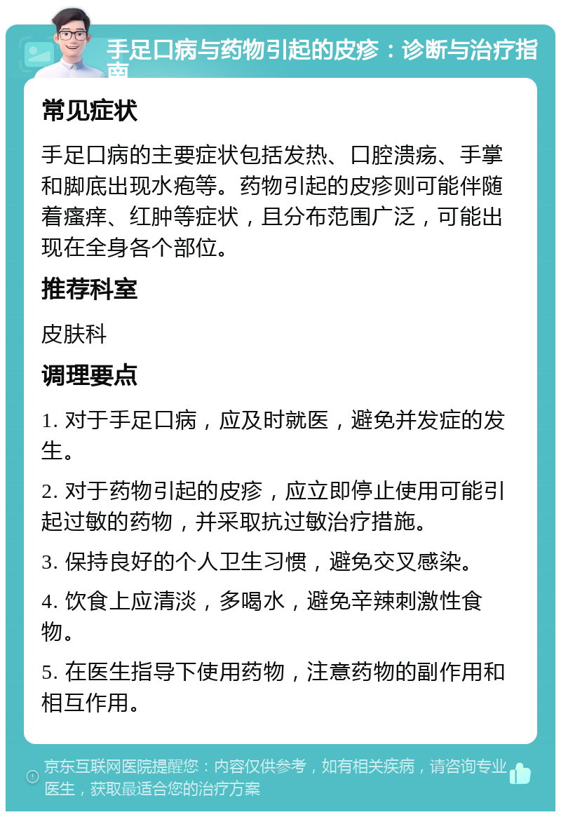 手足口病与药物引起的皮疹：诊断与治疗指南 常见症状 手足口病的主要症状包括发热、口腔溃疡、手掌和脚底出现水疱等。药物引起的皮疹则可能伴随着瘙痒、红肿等症状，且分布范围广泛，可能出现在全身各个部位。 推荐科室 皮肤科 调理要点 1. 对于手足口病，应及时就医，避免并发症的发生。 2. 对于药物引起的皮疹，应立即停止使用可能引起过敏的药物，并采取抗过敏治疗措施。 3. 保持良好的个人卫生习惯，避免交叉感染。 4. 饮食上应清淡，多喝水，避免辛辣刺激性食物。 5. 在医生指导下使用药物，注意药物的副作用和相互作用。