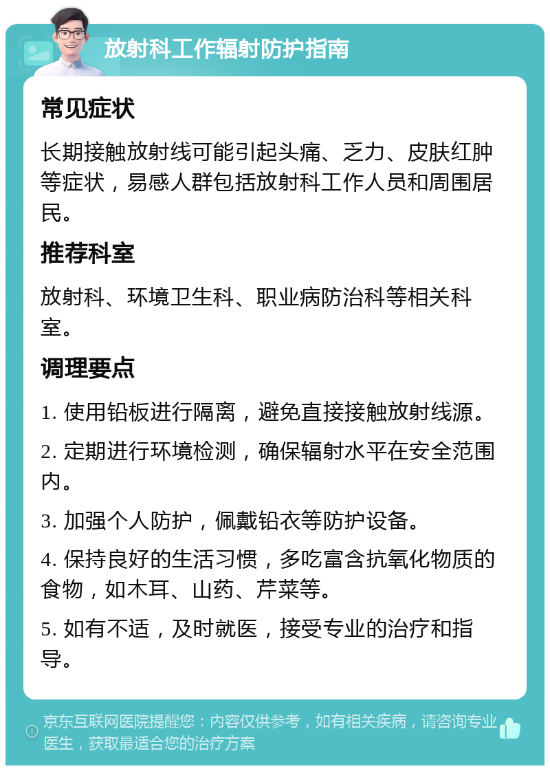 放射科工作辐射防护指南 常见症状 长期接触放射线可能引起头痛、乏力、皮肤红肿等症状，易感人群包括放射科工作人员和周围居民。 推荐科室 放射科、环境卫生科、职业病防治科等相关科室。 调理要点 1. 使用铅板进行隔离，避免直接接触放射线源。 2. 定期进行环境检测，确保辐射水平在安全范围内。 3. 加强个人防护，佩戴铅衣等防护设备。 4. 保持良好的生活习惯，多吃富含抗氧化物质的食物，如木耳、山药、芹菜等。 5. 如有不适，及时就医，接受专业的治疗和指导。