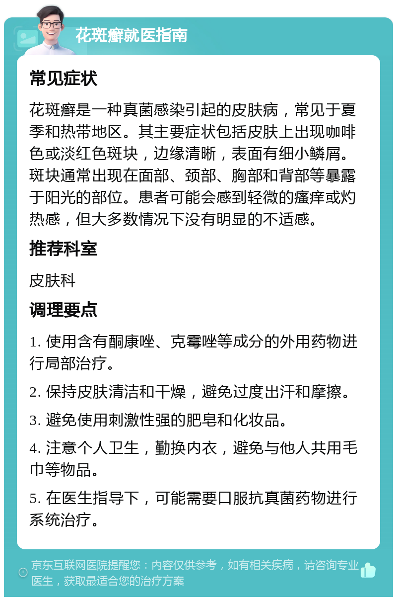 花斑癣就医指南 常见症状 花斑癣是一种真菌感染引起的皮肤病，常见于夏季和热带地区。其主要症状包括皮肤上出现咖啡色或淡红色斑块，边缘清晰，表面有细小鳞屑。斑块通常出现在面部、颈部、胸部和背部等暴露于阳光的部位。患者可能会感到轻微的瘙痒或灼热感，但大多数情况下没有明显的不适感。 推荐科室 皮肤科 调理要点 1. 使用含有酮康唑、克霉唑等成分的外用药物进行局部治疗。 2. 保持皮肤清洁和干燥，避免过度出汗和摩擦。 3. 避免使用刺激性强的肥皂和化妆品。 4. 注意个人卫生，勤换内衣，避免与他人共用毛巾等物品。 5. 在医生指导下，可能需要口服抗真菌药物进行系统治疗。