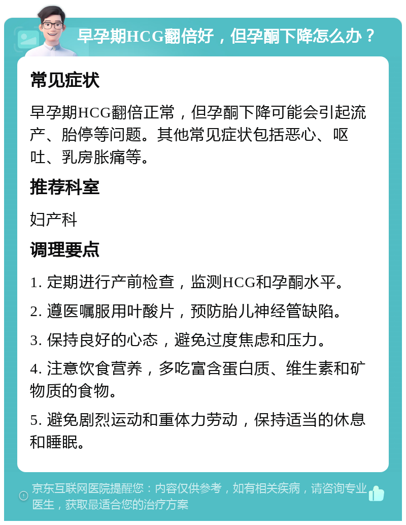 早孕期HCG翻倍好，但孕酮下降怎么办？ 常见症状 早孕期HCG翻倍正常，但孕酮下降可能会引起流产、胎停等问题。其他常见症状包括恶心、呕吐、乳房胀痛等。 推荐科室 妇产科 调理要点 1. 定期进行产前检查，监测HCG和孕酮水平。 2. 遵医嘱服用叶酸片，预防胎儿神经管缺陷。 3. 保持良好的心态，避免过度焦虑和压力。 4. 注意饮食营养，多吃富含蛋白质、维生素和矿物质的食物。 5. 避免剧烈运动和重体力劳动，保持适当的休息和睡眠。