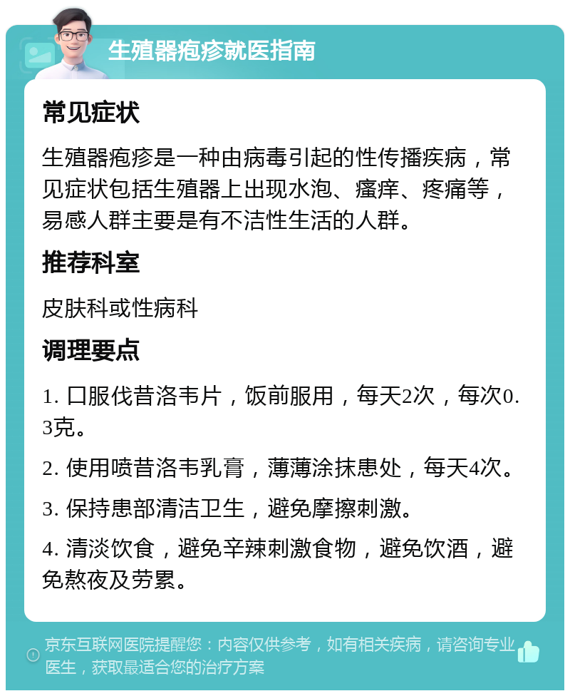 生殖器疱疹就医指南 常见症状 生殖器疱疹是一种由病毒引起的性传播疾病，常见症状包括生殖器上出现水泡、瘙痒、疼痛等，易感人群主要是有不洁性生活的人群。 推荐科室 皮肤科或性病科 调理要点 1. 口服伐昔洛韦片，饭前服用，每天2次，每次0.3克。 2. 使用喷昔洛韦乳膏，薄薄涂抹患处，每天4次。 3. 保持患部清洁卫生，避免摩擦刺激。 4. 清淡饮食，避免辛辣刺激食物，避免饮酒，避免熬夜及劳累。