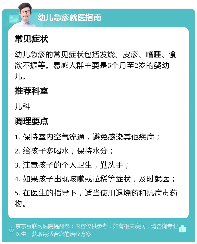 幼儿急疹就医指南 常见症状 幼儿急疹的常见症状包括发烧、皮疹、嗜睡、食欲不振等。易感人群主要是6个月至2岁的婴幼儿。 推荐科室 儿科 调理要点 1. 保持室内空气流通，避免感染其他疾病； 2. 给孩子多喝水，保持水分； 3. 注意孩子的个人卫生，勤洗手； 4. 如果孩子出现咳嗽或拉稀等症状，及时就医； 5. 在医生的指导下，适当使用退烧药和抗病毒药物。